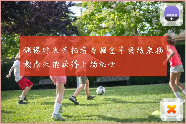 偶像对决开拓者与掘金半场结束杨瀚森未能获得上场机会