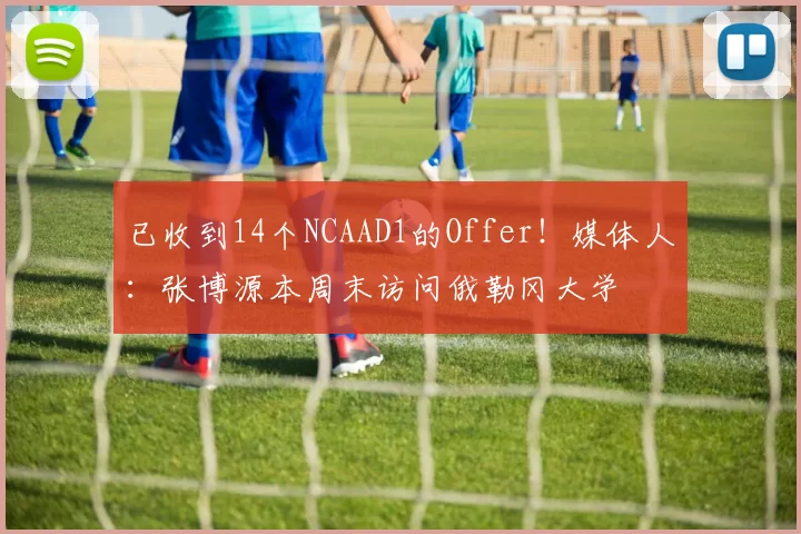 已收到14个NCAAD1的Offer！媒体人：张博源本周末访问俄勒冈大学