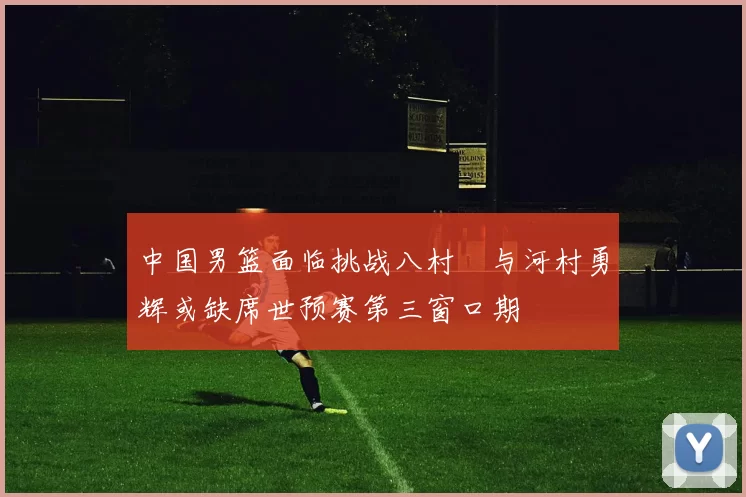 中国男篮面临挑战八村塁与河村勇辉或缺席世预赛第三窗口期