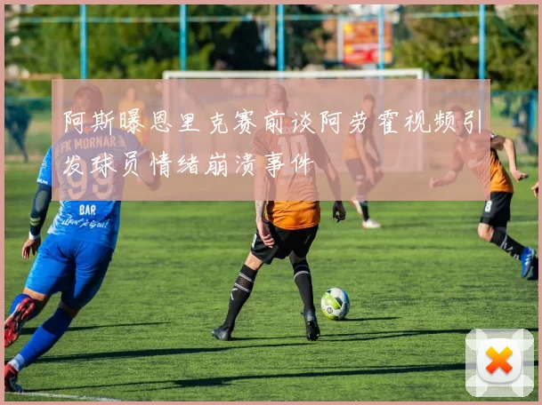 阿斯曝恩里克赛前谈阿劳霍视频引发球员情绪崩溃事件
