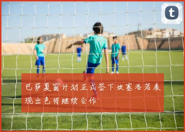 巴萨夏窗计划正式签下坎塞洛若表现出色将继续合作