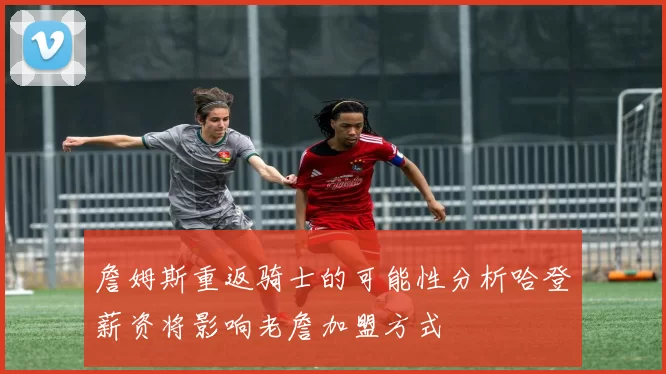 詹姆斯重返骑士的可能性分析哈登薪资将影响老詹加盟方式