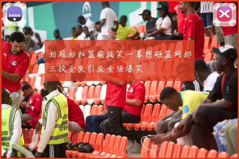 刘冠杉扣篮前搞笑一幕想砸篮网却三投全失引发全场爆笑