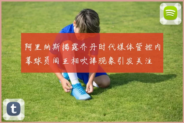 阿里纳斯揭露乔丹时代媒体管控内幕球员间互相吹捧现象引发关注