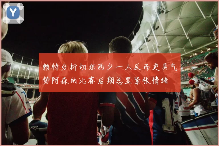 赖特分析切尔西少一人反而更具气势阿森纳比赛后期总显紧张情绪