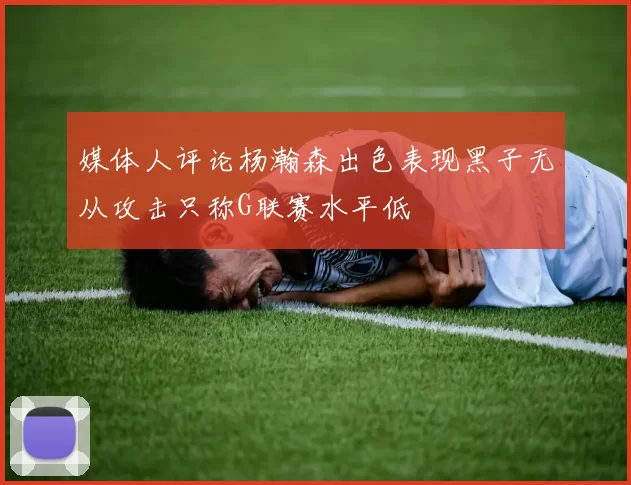 媒体人评论杨瀚森出色表现黑子无从攻击只称G联赛水平低