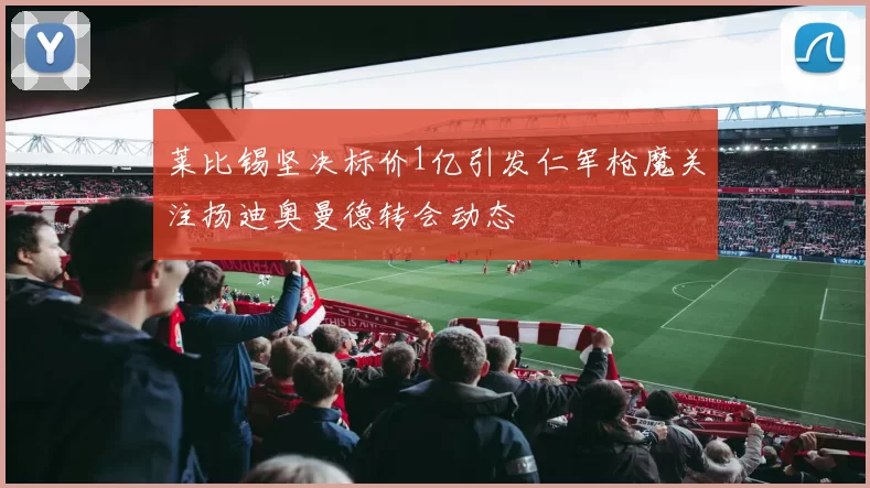 莱比锡坚决标价1亿引发仁军枪魔关注扬迪奥曼德转会动态