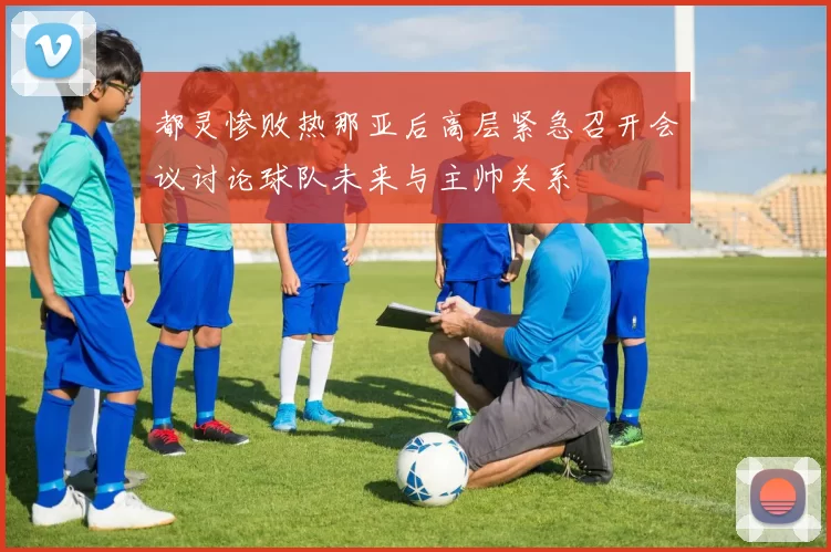 都灵惨败热那亚后高层紧急召开会议讨论球队未来与主帅关系