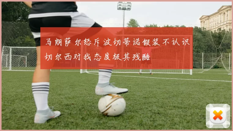 马朗萨尔怒斥波切蒂诺假装不认识切尔西对我态度极其残酷