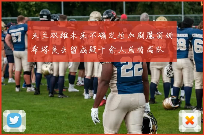 米兰双雄未来不确定性加剧魔笛姆希塔良去留成疑十余人或将离队