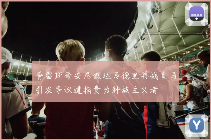 普雷斯蒂安尼抵达马德里再战皇马引发争议遭指责为种族主义者