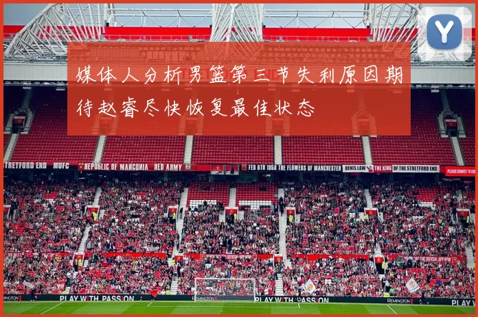媒体人分析男篮第三节失利原因期待赵睿尽快恢复最佳状态