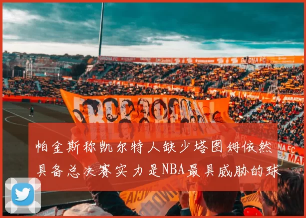 帕金斯称凯尔特人缺少塔图姆依然具备总决赛实力是NBA最具威胁的球队