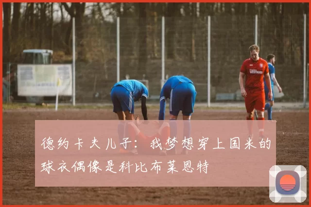 德约卡夫儿子：我梦想穿上国米的球衣偶像是科比布莱恩特