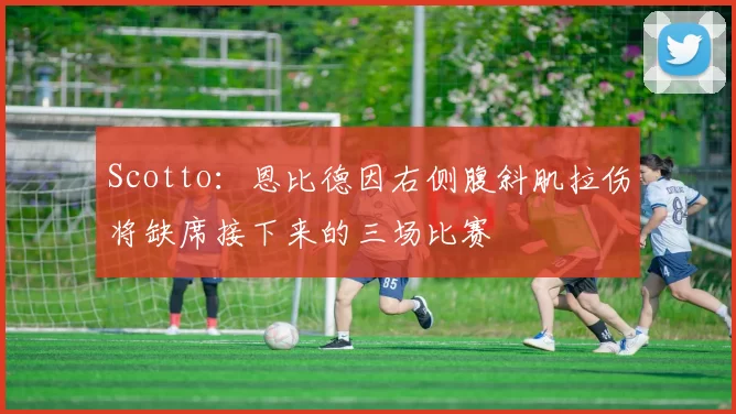 Scotto：恩比德因右侧腹斜肌拉伤将缺席接下来的三场比赛