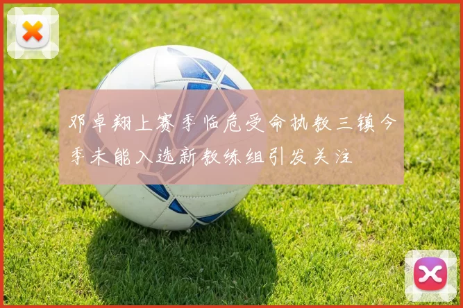邓卓翔上赛季临危受命执教三镇今季未能入选新教练组引发关注