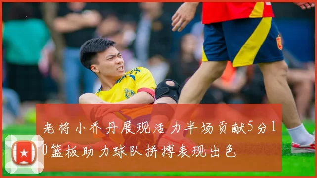 老将小乔丹展现活力半场贡献5分10篮板助力球队拼搏表现出色