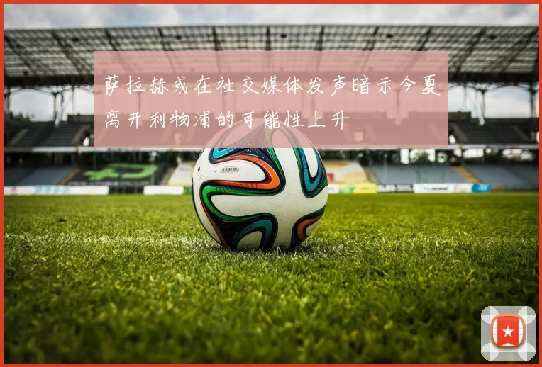 萨拉赫或在社交媒体发声暗示今夏离开利物浦的可能性上升