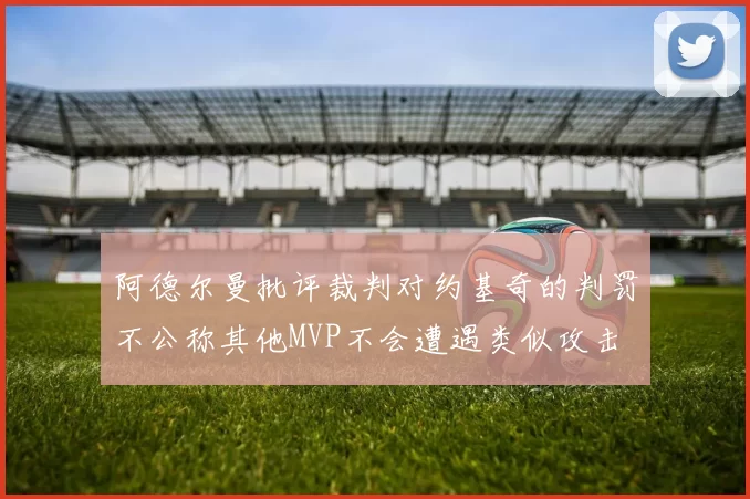 阿德尔曼批评裁判对约基奇的判罚不公称其他MVP不会遭遇类似攻击